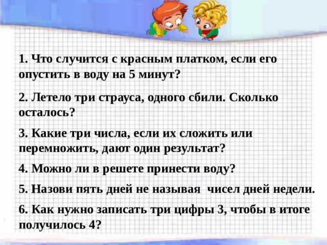 1. Что случится с красным платком, если его опустить в воду на 5 минут? 2. Летело три страуса, одного сбили. Сколько осталось? 3. Какие три числа, если их сложить или перемножить, дают один результат? 4. Можно ли в решете принести воду? 5. Назови пять дней не называя чисел дней недели. 6. Как нужно записать три цифры 3, чтобы в итоге получилось 4? 