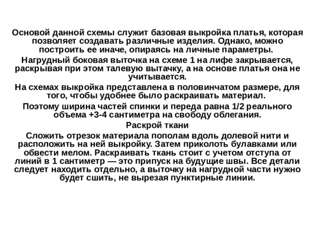   Основой данной схемы служит базовая выкройка платья, которая позволяет создавать различные изделия. Однако, можно построить ее иначе, опираясь на личные параметры. Нагрудный боковая выточка на схеме 1 на лифе закрывается, раскрывая при этом талевую вытачку, а на основе платья она не учитывается. На схемах выкройка представлена в половинчатом размере, для того, чтобы удобнее было раскраивать материал. Поэтому ширина частей спинки и переда равна 1/2 реального объема +3-4 сантиметра на свободу облегания. Раскрой ткани Сложить отрезок материала пополам вдоль долевой нити и расположить на ней выкройку. Затем приколоть булавками или обвести мелом. Раскраивать ткань стоит с учетом отступа от линий в 1 сантиметр — это припуск на будущие швы. Все детали следует находить отдельно, а выточку на нагрудной части нужно будет сшить, не вырезая пунктирные линии. 