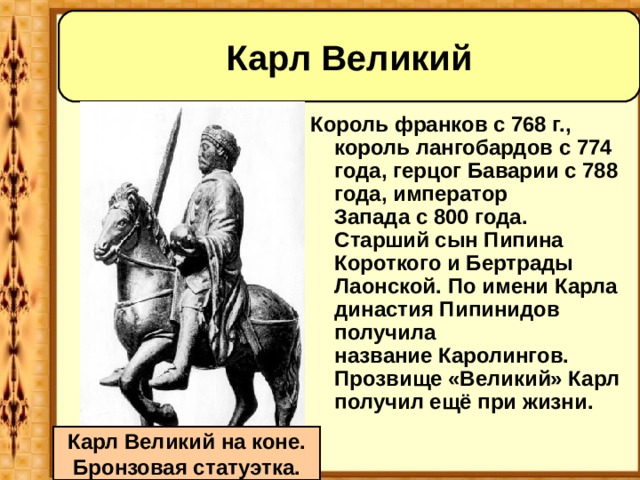 Карл Великий Король франков с 768 г., король лангобардов с 774 года, герцог Баварии c 788 года, император Запада с 800 года. Старший сын Пипина Короткого и Бертрады Лаонской. По имени Карла династия Пипинидов получила название Каролингов. Прозвище «Великий» Карл получил ещё при жизни. Карл Великий на коне. Бронзовая статуэтка. 