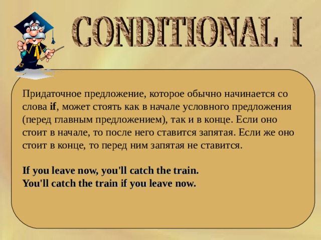 Придаточное предложение, которое обычно начинается со слова  if , может стоять как в начале условного предложения (перед главным предложением), так и в конце. Если оно стоит в начале, то после него ставится запятая. Если же оно стоит в конце, то перед ним запятая не ставится.  If you leave now, you'll catch the train.  You'll catch the train if you leave now.   