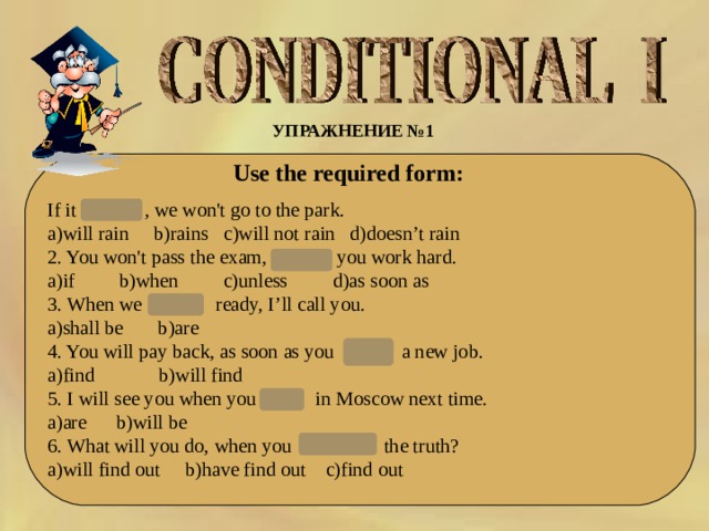 УПРАЖНЕНИЕ №1  Use the required form: If it rains , we won't go to the park. a)will rain b)rains c)will not rain d)doesn’t rain 2. You won't pass the exam,   unless you work hard. a)if b)when c)unless d)as soon as 3. When we  are   ready, I’ll call you. a)shall be b)are 4. You will pay back, as soon as you  find   a new job. a)find b)will find 5. I will see you when you  are   in Moscow next time. a)are b)will be 6. What will you do, when you   find out the truth? a)will find out b)have find out c)find out 