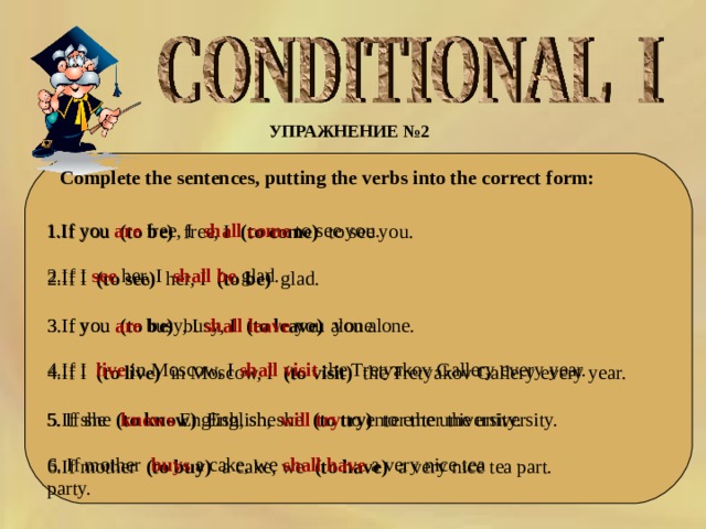 УПРАЖНЕНИЕ № 2  Complete the sentences, putting the verbs into the correct form: 1.If you  are   free, I   shall  come   to see you. 1.If you  (to be)  free, I  (to come)  to see you. 2.If I (to see)  her, I  (to be)   glad. 3.If you (to be) busy, I (to leave) you alone.  4.If I (to live) in Moscow, I (to visit) the Tretyakov Gallery every year. 5.If she (to know) English, she (to try) to enter the university. 6.If mother (to buy) a cake, we (to have) a very nice tea part. 2.If I  see   her, I   shall  be   glad. 3.If you are busy, I shall leave you alone. 4.If I live in Moscow, I shall visit the Tretyakov Gallery every year. 5. If she  knows  English, she will try to enter the university. 6. If mother  buys  a cake, we shall have a very nice tea party. 