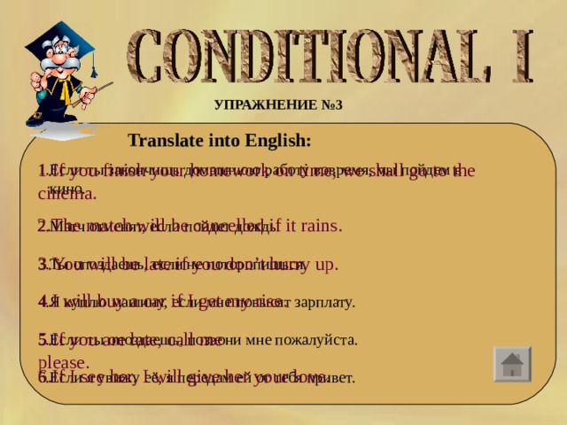 УПРАЖНЕНИЕ №3 Translate into English: 1.If you finish your homework on time, we shall go to the cinema. 1.Если ты закончишь домашнюю работу вовремя, мы пойдем в  кино. 2.Матч отменят, если пойдет дождь. 3.Ты опоздаешь, если не поторопишься. 4.Я куплю машину, если мне повысят зарплату. 5.Если ты опоздаешь, позвони мне пожалуйста. 6.Если я увижу её, я передам ей от тебя привет. 2.The match will be cancelled if it rains. 3.You will be late if you don’t hurry up. 4.I will buy a car if I get my rise . 5.If you are late, call me please. 6.If I see her, I will give her your love. 
