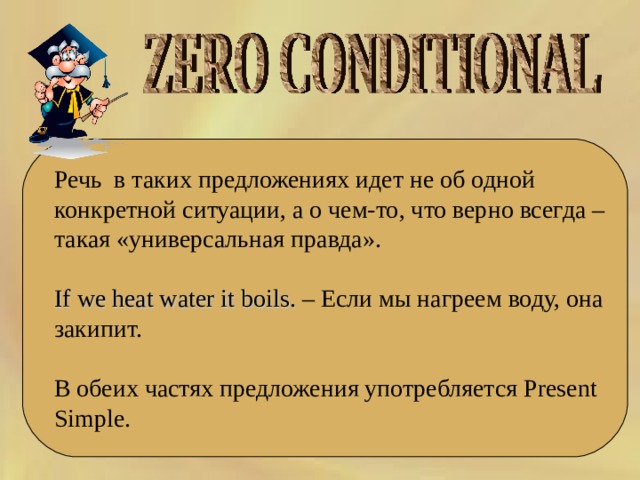 Речь  в таких предложениях идет не об одной конкретной ситуации, а о чем-то, что верно всегда – такая «универсальная правда». If we heat water it boils. – Если мы нагреем воду, она закипит. В обеих частях предложения употребляется Present Simple. 