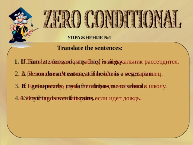 УПРАЖНЕНИЕ №1  Translate the sentences: 1. If  I  am  late for work ,  my chief  is  angry .  1. Если я опоздаю на работу, мой начальник рассердится. 2. A person  doesn ' t eat  meat  if he / she  is  a vegetarian . 2. Человек   не   ест   мяса,   если   он/она   –   вегетарианец. 3.  If I  get up early, my father  drives  me to school .  3. Если   я   встаю   рано ,  то   отец   подвозит   меня   в   школу. 4. Everything  is  wet  if it  rains .    4. Все становится мокрым, если идет дождь. 
