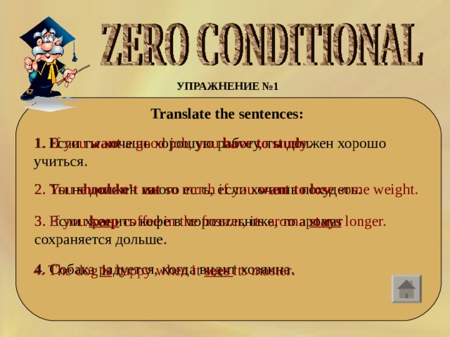 УПРАЖНЕНИЕ №1  Translate the sentences:  1. Если ты хочешь хорошую работу, ты должен хорошо учиться.  1. If you  want  a good job, you  have to study . 2. Ты  не  должен  много  есть,  если  хочешь  похудеть . 2. You  shouldn’t eat  so much if you  want to lose  some weight. 3. Если хранить кофе в морозильнике, то аромат сохраняется дольше. 3. If you keep  coffee in the freezer, its aroma  stays  longer. 4. Собака радуется, когда видит хозяина. 4. The dog is happy when it sees its master . 