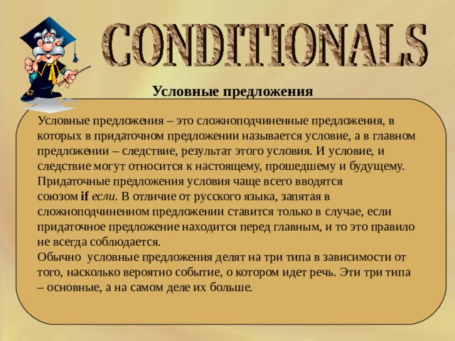 Условные предложения  Условные предложения – это сложноподчиненные предложения, в которых в придаточном предложении называется условие, а в главном предложении – следствие, результат этого условия. И условие, и следствие могут относится к настоящему, прошедшему и будущему. Придаточные предложения условия чаще всего вводятся союзом  if   если . В отличие от русского языка, запятая в сложноподчиненном предложении ставится только в случае, если придаточное предложение находится перед главным, и то это правило не всегда соблюдается. Обычно  условные предложения делят на три типа в зависимости от того, насколько вероятно событие, о котором идет речь. Эти три типа – основные, а на самом деле их больше. 