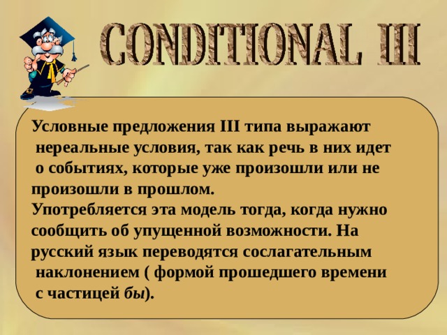 Условные предложения III типа выражают  нереальные условия, так как речь в них идет  о событиях, которые уже произошли или не произошли в прошлом. Употребляется эта модель тогда, когда нужно сообщить об упущенной возможности. На русский язык переводятся сослагательным  наклонением ( формой прошедшего времени  с частицей бы ). 