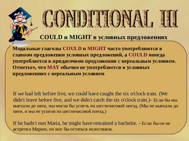 COULD и MIGHT в условных предложениях   Модальные глаголы COULD и MIGHT часто употребляются в главном предложении условных предложений, а COULD иногда употребляется в придаточном предложении с нереальным условием. Отметьте, что MAY обычно не употребляется в условных предложениях с нереальным условием If we had left before five, we could have caught the six o'clock train. (We didn't leave before five, and we didn't catch the six o'clock train.) - Если бы мы выехали до пяти, мы могли бы успеть на шестичасовой поезд. (Мы не выехали до пяти, и мы не успели на шестичасовой поезд.) If he hadn't met Maria, he might have remained a bachelor. - Если бы он не встретил Марию, он мог бы остаться холостяком. 