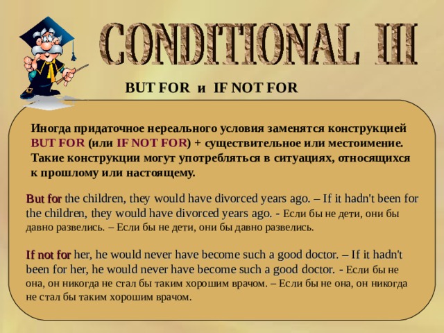 BUT FOR и   IF NOT FOR   Иногда придаточное нереального условия заменятся конструкцией BUT FOR (или IF NOT FOR ) + существительное или местоимение. Такие конструкции могут употребляться в ситуациях, относящихся к прошлому или настоящему. But for the children, they would have divorced years ago. – If it hadn't been for the children, they would have divorced years ago. - Если бы не дети, они бы давно развелись. – Если бы не дети, они бы давно развелись. If not for her, he would never have become such a good doctor. – If it hadn't been for her, he would never have become such a good doctor. - Если бы не она, он никогда не стал бы таким хорошим врачом. – Если бы не она, он никогда не стал бы таким хорошим врачом. 