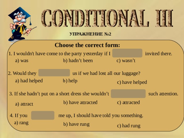 УПРАЖНЕНИЕ № 2  Choose the correct form: hadn’t been 1. I wouldn't have come to the party yesterday if I invited there. с) wasn’t hadn’t been b) a) was 2. Would they us if we had lost all our luggage? have helped a) had helped b ) help c ) have helped 3. If she hadn’t put on a short dress she wouldn’t  such attention. have attracted b ) have attracted c ) attracted a) attract 4. If you me up, I should have told you something. had rung a) rang b ) have rung c ) had rung 