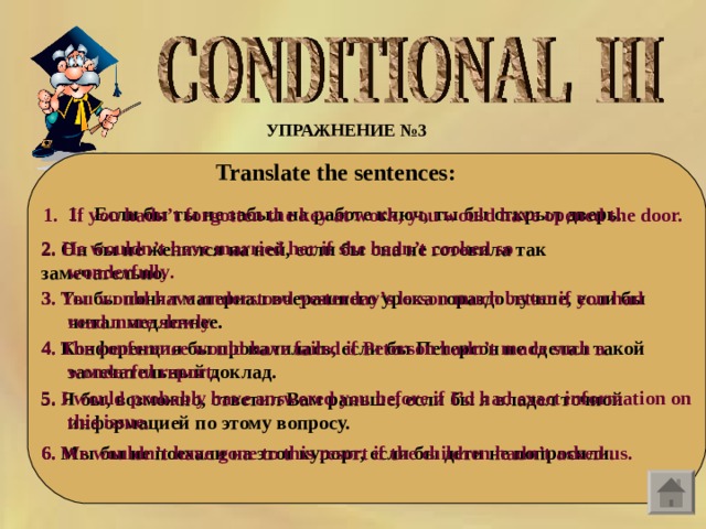 УПРАЖНЕНИЕ №3  Translate the sentences:    Если бы ты не забыл на работе ключ, ты бы открыл дверь.  If you hadn’t forgotten the key at work, you would have opened the door.  2. He wouldn ’ t have married her if she hadn ’ t cooked so wonderfully .  2. Он бы не женился на ней, если бы она не готовила так замечательно .  3. Ты бы понял материал вчерашнего урока гораздо лучше, если бы читал медленнее.  3. You would have understood yesterday’s lesson much better if you had read more slowly.  4. The conference would have failed if Peterson hadn’t made such a wonderful report.  4. Конференция бы провалилась, если бы Петерсон не сделал такой замечательный доклад.  5. I would probably have answered you before if I’d had exact information on this issue.  5. Я бы, возможно, ответил Вам раньше, если бы я владел точной информацией по этому вопросу.  6. Мы бы не поехали на этот курорт, если бы дети не попросили.  6. We wouldn’t have gone to this resort if the children hadn’t asked us.  