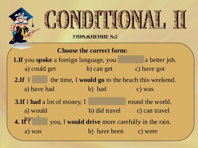 УПРАЖНЕНИЕ № 2    Choose the correct form:  1 .If  you  spoke  a foreign language, you  could   get  a better job. a)  could get b) can get c) have got 2.If  I   had   the time, I  would go  to the beach this weekend.  a) have had c) was b) had  3.If  I  had  a lot of money, I   would travel  round the world. a)  would travel b) did travel c) can travel 4. If  I   were   you, I  would drive  more carefully in the rain.  a) was b) have been c) were  