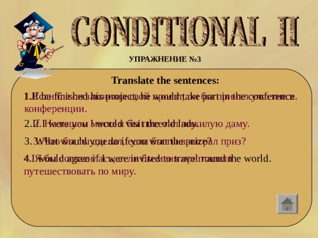 УПРАЖНЕНИЕ №3    Translate the sentences:  1. If he finished his project, he would take part in the conference. 1. Если бы он закончил свой проект, он бы принял участие в конференции. 2. If I were you I would visit the old lady. 2. На вашем месте я бы посетил пожилую даму. 3.  What would you do if you won the prize? 3. Что бы ты сделал, если бы ты выиграл приз? 4. I would agree if I were invited to travel round the world. 4. Я бы согласилась, если бы меня пригласили путешествовать по миру. 