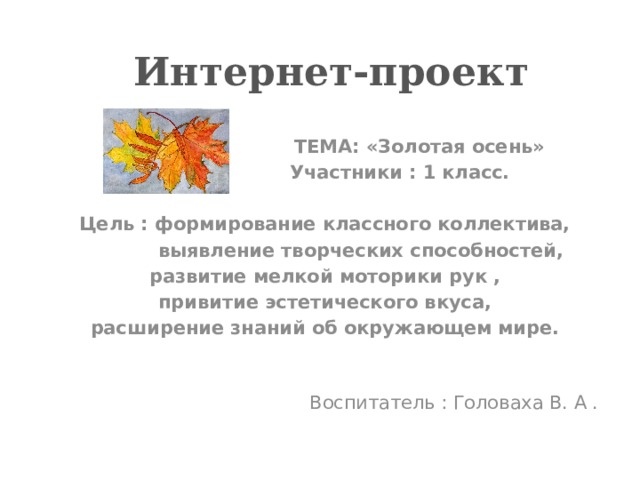  Интернет-проект   ТЕМА: «Золотая осень»  Участники : 1 класс.  Цель : формирование классного коллектива,  выявление творческих способностей, развитие мелкой моторики рук , привитие эстетического вкуса, расширение знаний об окружающем мире.  Воспитатель : Головаха В. А . 