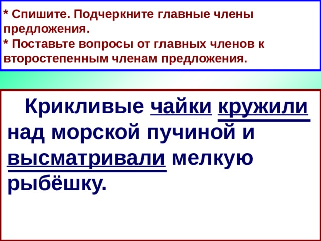 * Спишите. Подчеркните главные члены предложения.  * Поставьте вопросы от главных членов к второстепенным членам предложения.  Крикливые чайки  кружили над морской пучиной и высматривали мелкую рыбёшку.  Крикливые чайки кружили над морской пучиной и высматривали мелкую рыбёшку. 