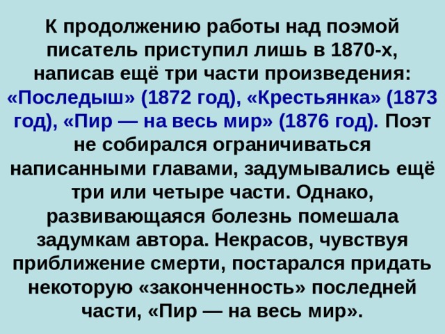 К продолжению работы над поэмой писатель приступил лишь в 1870-х, написав ещё три части произведения: «Последыш» (1872 год), «Крестьянка» (1873 год), «Пир — на весь мир» (1876 год). Поэт не собирался ограничиваться написанными главами, задумывались ещё три или четыре части. Однако, развивающаяся болезнь помешала задумкам автора. Некрасов, чувствуя приближение смерти, постарался придать некоторую «законченность» последней части, «Пир — на весь мир».