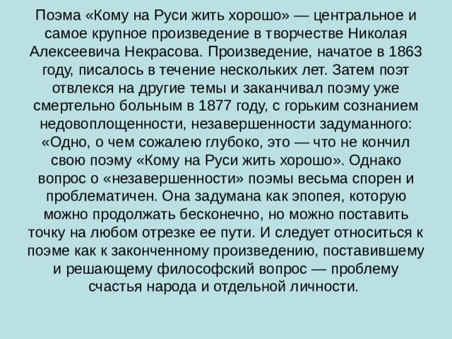 Поэма «Кому на Руси жить хорошо» — центральное и самое крупное произведение в творчестве Николая Алексеевича Некрасова. Произведение, начатое в 1863 году, писалось в течение нескольких лет. Затем поэт отвлекся на другие темы и заканчивал поэму уже смертельно больным в 1877 году, с горьким сознанием недовоплощенности, незавершенности задуманного: «Одно, о чем сожалею глубоко, это — что не кончил свою поэму «Кому на Руси жить хорошо». Однако вопрос о «незавершенности» поэмы весьма спорен и проблематичен. Она задумана как эпопея, которую можно продолжать бесконечно, но можно поставить точку на любом отрезке ее пути. И следует относиться к поэме как к законченному произведению, поставившему и решающему философский вопрос — проблему счастья народа и отдельной личности.