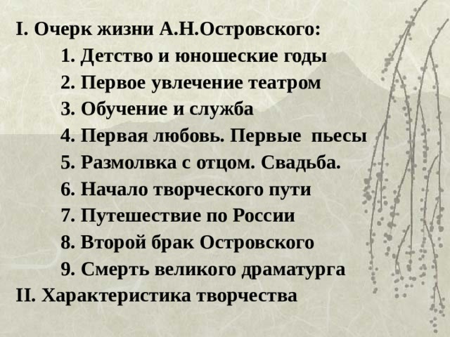 I. Очерк жизни А.Н.Островского: 1. Детство и юношеские годы 2. Первое увлечение театром 3. Обучение и служба 4. Первая любовь. Первые пьесы 5. Размолвка с отцом. Свадьба. 6. Начало творческого пути 7. Путешествие по России 8. Второй брак Островского 9. Смерть великого драматурга 1. Детство и юношеские годы 2. Первое увлечение театром 3. Обучение и служба 4. Первая любовь. Первые пьесы 5. Размолвка с отцом. Свадьба. 6. Начало творческого пути 7. Путешествие по России 8. Второй брак Островского 9. Смерть великого драматурга 1. Детство и юношеские годы 2. Первое увлечение театром 3. Обучение и служба 4. Первая любовь. Первые пьесы 5. Размолвка с отцом. Свадьба. 6. Начало творческого пути 7. Путешествие по России 8. Второй брак Островского 9. Смерть великого драматурга II. Характеристика творчества