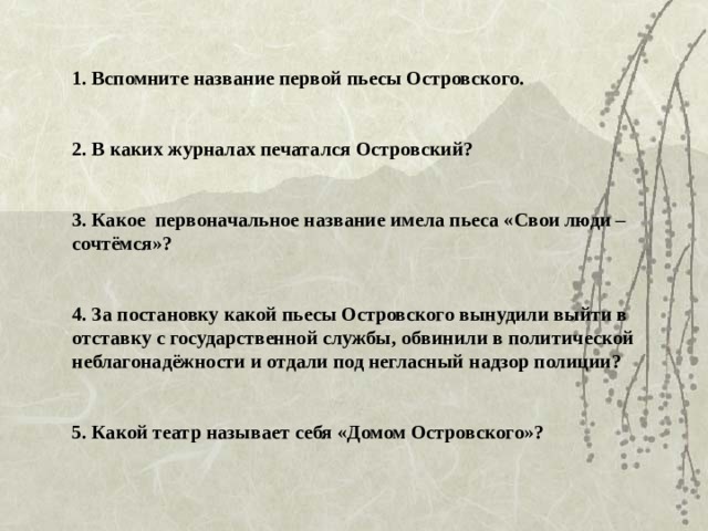 1. Вспомните название первой пьесы Островского.    2. В каких журналах печатался Островский?    3. Какое первоначальное название имела пьеса «Свои люди – сочтёмся»?    4. За постановку какой пьесы Островского вынудили выйти в отставку с государственной службы, обвинили в политической неблагонадёжности и отдали под негласный надзор полиции?    5. Какой театр называет себя «Домом Островского»?
