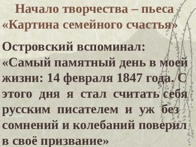 Начало творчества – пьеса «Картина семейного счастья»   Островский вспоминал: «Самый памятный день в моей жизни: 14 февраля 1847 года. С этого дня я стал считать себя русским писателем и уж без сомнений и колебаний поверил в своё призвание»