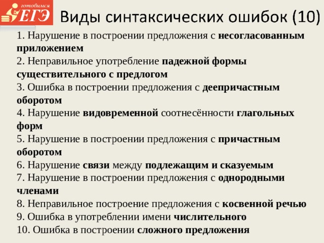 1. Нарушение в построении предложения с несогласованным приложением 2. Неправильное употребление падежной формы существительного с предлогом 3. Ошибка в построении предложения с деепричастным оборотом 4. Нарушение видовременной соотнесённости глагольных форм 5. Нарушение в построении предложения с причастным оборотом 6. Нарушение связи между подлежащим и сказуемым 7. Нарушение в построении предложения с однородными членами 8. Неправильное построение предложения с косвенной речью 9. Ошибка в употреблении имени числительного 10. Ошибка в построении сложного предложения