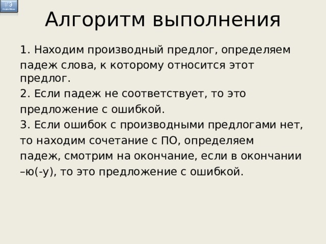 Алгоритм выполнения 1. Находим производный предлог, определяем падеж слова, к которому относится этот предлог. 2. Если падеж не соответствует, то это предложение с ошибкой. 3. Если ошибок с производными предлогами нет, то находим сочетание с ПО, определяем падеж, смотрим на окончание, если в окончании – ю(-у), то это предложение с ошибкой.