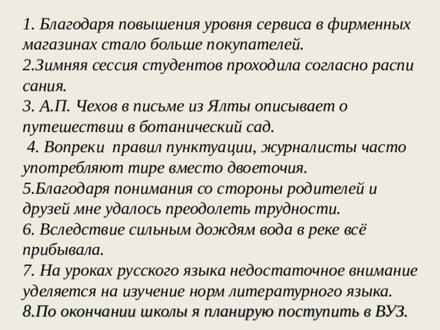 1 . Бла­го­да­ря по­вы­ше­ния уров­ня сер­ви­са в фир­мен­ных ма­га­зи­нах стало боль­ше по­ку­па­те­лей. 2.Зим­няя сес­сия сту­ден­тов про­хо­ди­ла со­глас­но рас­пи­са­ния. 3. А.П. Чехов в письме из Ялты описывает о путешествии в ботанический сад. 4. Вопреки правил пунктуации, журналисты часто употреб­ляют тире вместо двоеточия. 5.Благодаря понимания со стороны родителей и друзей мне удалось преодолеть трудности. 6. Вследствие сильным дождям вода в реке всё прибывала. 7. На уроках русского языка недостаточное внимание уделяется на изучение норм литературного языка. 8.По окончании школы я планирую поступить в ВУЗ.