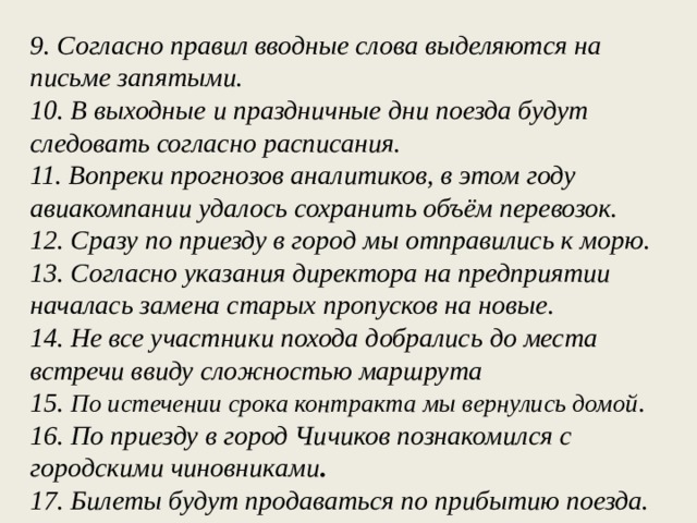 9. Согласно правил вводные слова выделяются на письме запятыми. 10. В выходные и праздничные дни поезда будут следовать согласно расписания. 11. Вопреки прогнозов аналитиков, в этом году авиакомпании удалось сохранить объём перевозок. 12. Сразу по приезду в город мы отправились к морю. 13. Согласно указания директора на предприятии началась замена старых пропусков на новые. 14. Не все участники похода добрались до места встречи ввиду сложностью маршрута 15. По истечении срока контракта мы вернулись домой . 16. По приезду в город Чичиков познакомился с городскими чиновниками . 17. Билеты будут продаваться по прибытию поезда.