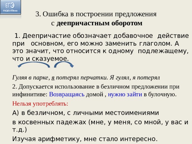 3. Ошибка в построении предложения с деепричастным оборотом 1. Деепричастие обозначает добавочное действие при основном, его можно заменить глаголом. А это значит, что относится к одному подлежащему, что и сказуемое. Гуляя в парке, я потерял перчатки. Я гулял, я потерял 2. Допускается использование в безличном предложении при инфинитиве: Возвращаясь домой , нужно зайти в булочную. Нельзя употреблять: А) в безличном, с личными местоимениями в косвенных падежах (мне, у меня, со мной, у вас и т.д.) Изучая арифметику, мне стало интересно.