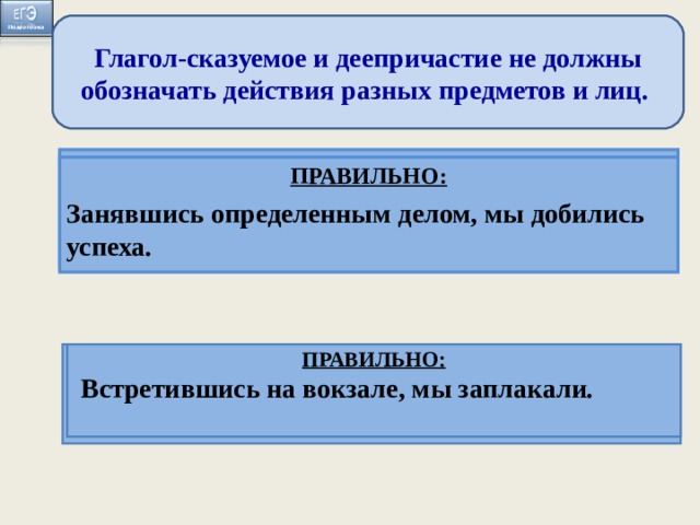 Глагол-сказуемое и деепричастие не должны обозначать действия разных предметов и лиц. ПРАВИЛЬНО: Когда мы занимаемся определенным делом, оно начинает получаться ПРАВИЛЬНО: Занявшись определенным делом, мы добились успеха. Занимаясь определённым делом, оно начинает хорошо получаться. Встретившись на вокзале, слезы сами показались на глазах . ПРАВИЛЬНО: Когда мы встретились на вокзале, слёзы сами показались из глаз. ПРАВИЛЬНО: Встретившись на вокзале, мы заплакали.