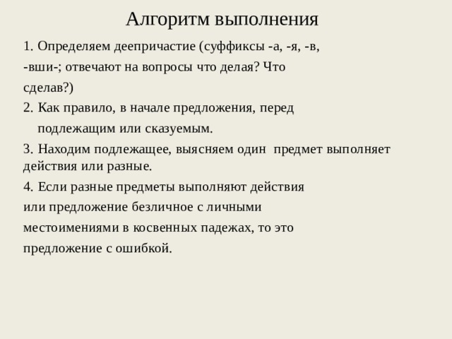 Алгоритм выполнения 1. Определяем деепричастие (суффиксы -а, -я, -в, -вши-; отвечают на вопросы что делая? Что сделав?) 2. Как правило, в начале предложения, перед подлежащим или сказуемым. 3. Находим подлежащее, выясняем один предмет выполняет действия или разные. 4. Если разные предметы выполняют действия или предложение безличное с личными местоимениями в косвенных падежах, то это предложение с ошибкой.