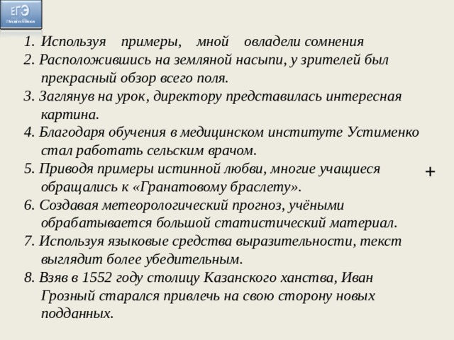 Используя примеры, мной овладели сомнения 2. Расположившись на земляной насыпи, у зрителей был прекрасный обзор всего поля. 3. Заглянув на урок, директору представилась интересная картина. 4. Благодаря обучения в медицинском институте Устименко стал работать сельским врачом. 5. Приводя примеры истинной любви, многие учащиеся обращались к «Гранатовому браслету». 6. Создавая метеорологический прогноз, учёными обрабатывается большой статистический материал. 7. Используя языковые средства выразительности, текст выглядит более убедительным. 8. Взяв в 1552 году столицу Казанского ханства, Иван Грозный старался привлечь на свою сторону новых подданных. +