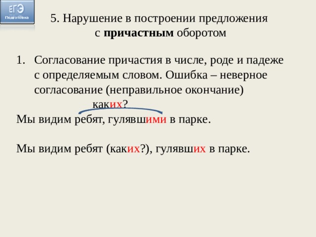 5. Нарушение в построении предложения с причастным оборотом Согласование причастия в числе, роде и падеже с определяемым словом. Ошибка – неверное согласование (неправильное окончание) как их ? Мы видим ребят, гулявш ими в парке. Мы видим ребят (как их ?), гулявш их в парке.