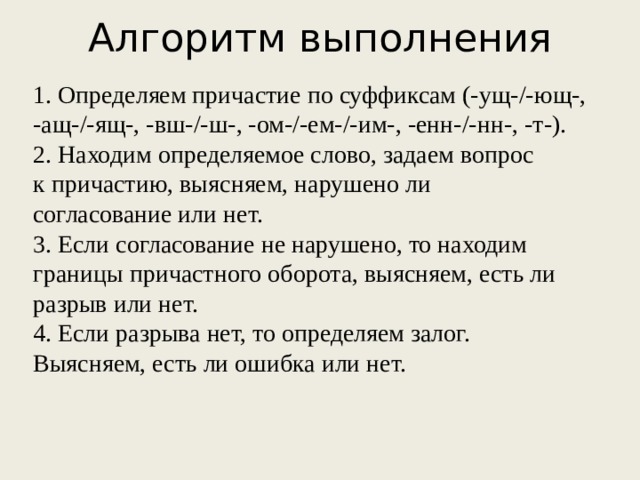 Алгоритм выполнения 1. Определяем причастие по суффиксам (-ущ-/-ющ-, -ащ-/-ящ-, -вш-/-ш-, -ом-/-ем-/-им-, -енн-/-нн-, -т-). 2. Находим определяемое слово, задаем вопрос к причастию, выясняем, нарушено ли согласование или нет. 3. Если согласование не нарушено, то находим границы причастного оборота, выясняем, есть ли разрыв или нет. 4. Если разрыва нет, то определяем залог. Выясняем, есть ли ошибка или нет.