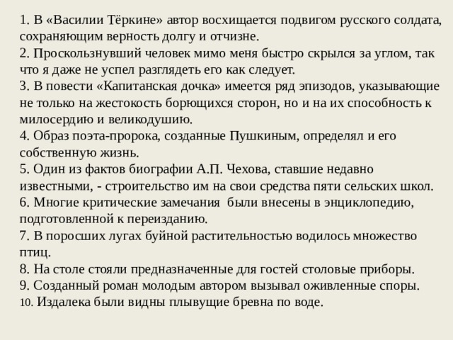 1. В «Василии Тёркине» автор восхищается подвигом русского солдата, сохраняющим верность долгу и отчизне. 2. Проскользнувший человек мимо меня быстро скрылся за углом, так что я даже не успел разглядеть его как следует. 3. В повести «Капитанская дочка» имеется ряд эпизодов, указывающие не только на жестокость борющихся сторон, но и на их способность к милосердию и великодушию. 4. Образ поэта-пророка, создан­ные Пушкиным, определял и его собственную жизнь. 5. Один из фактов биографии А.П. Чехова, ставшие недавно известными, - строительство им на свои средства пяти сельских школ. 6. Многие критические замечания были внесены в энциклопедию, подготовленной к переизданию. 7. В поросших лугах буйной растительностью водилось множество птиц. 8. На столе стояли предназначенные для гостей столовые приборы. 9. Созданный роман молодым автором вызывал оживленные споры. 10. Издалека были видны плывущие бревна по воде.