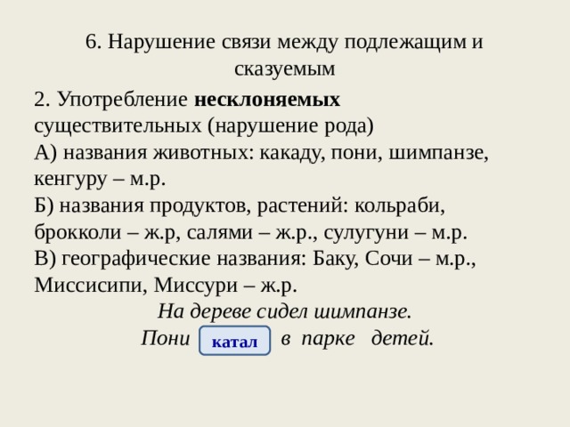 6. Нарушение связи между подлежащим и сказуемым 2. Употребление несклоняемых существительных (нарушение рода) А) названия животных: какаду, пони, шимпанзе, кенгуру – м.р. Б) названия продуктов, растений: кольраби, брокколи – ж.р, салями – ж.р., сулугуни – м.р. В) географические названия: Баку, Сочи – м.р., Миссисипи, Миссури – ж.р. На дереве сидел шимпанзе. Пони катала в парке детей. катал