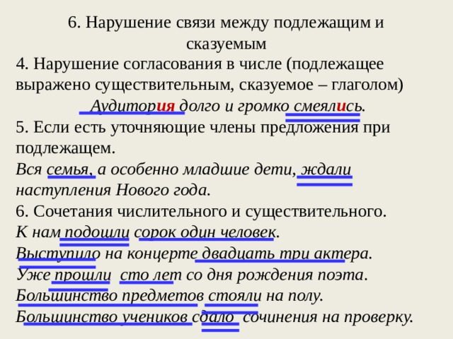 6. Нарушение связи между подлежащим и сказуемым 4. Нарушение согласования в числе (подлежащее выражено существительным, сказуемое – глаголом) Аудитор ия долго и громко смеял и сь. 5. Если есть уточняющие члены предложения при подлежащем. Вся семья, а особенно младшие дети, ждали наступления Нового года. 6. Сочетания числительного и существительного. К нам подошли сорок один человек. Выступило на концерте двадцать три актера. Уже прошли сто лет со дня рождения поэта. Большинство предметов стояли на полу. Большинство учеников сдало сочинения на проверку.