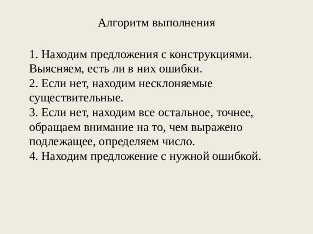 Алгоритм выполнения 1. Находим предложения с конструкциями. Выясняем, есть ли в них ошибки. 2. Если нет, находим несклоняемые существительные. 3. Если нет, находим все остальное, точнее, обращаем внимание на то, чем выражено подлежащее, определяем число. 4. Находим предложение с нужной ошибкой.