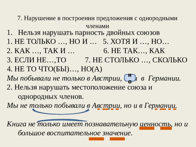 7. Нарушение в построении предложения с однородными членами Нельзя нарушать парность двойных союзов 1. НЕ ТОЛЬКО …, НО И … 5. ХОТЯ И …, НО… 2. КАК …, ТАК И … 6. НЕ ТАК…, КАК 3. ЕСЛИ НЕ…,ТО 7. НЕ СТОЛЬКО …, СКОЛЬКО 4. НЕ ТО ЧТО(БЫ)…, НО(А) Мы побывали не только в Австрии, а и в Германии. 2. Нельзя нарушать местоположение союза и однородных членов. Мы не только побывали в Австрии, но и в Германии. Книга не только имеет познавательную ценность, но и большое воспитательное значение. но