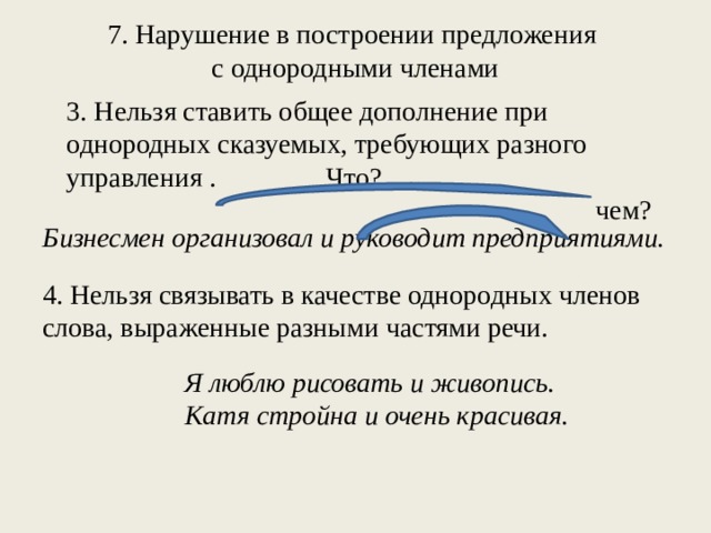 7. Нарушение в построении предложения с однородными членами 3. Нельзя ставить общее дополнение при однородных сказуемых, требующих разного управления . Что? чем? Бизнесмен организовал и руководит предприятиями. 4. Нельзя связывать в качестве однородных членов слова, выраженные разными частями речи. Я люблю рисовать и живопись. Катя стройна и очень красивая.