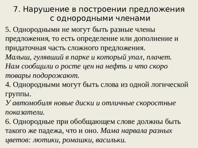 7. Нарушение в построении предложения с однородными членами 5. Однородными не могут быть разные члены предложения, то есть определение или дополнение и придаточная часть сложного предложения. Малыш, гулявший в парке и который упал, плачет. Нам сообщили о росте цен на нефть и что скоро товары подорожают. 4. Однородными могут быть слова из одной логической группы. У автомобиля новые диски и отличные скоростные показатели. 6. Однородные при обобщающем слове должны быть такого же падежа, что и оно. Мама нарвала разных цветов: лютики, ромашки, васильки.