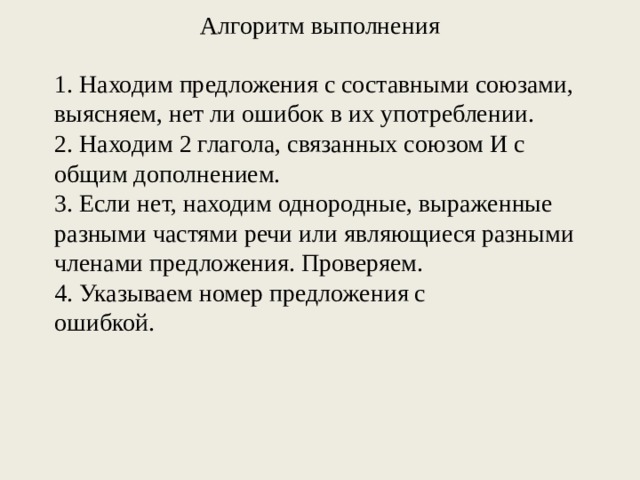 Алгоритм выполнения 1. Находим предложения с составными союзами, выясняем, нет ли ошибок в их употреблении. 2. Находим 2 глагола, связанных союзом И с общим дополнением. 3. Если нет, находим однородные, выраженные разными частями речи или являющиеся разными членами предложения. Проверяем. 4. Указываем номер предложения с ошибкой.