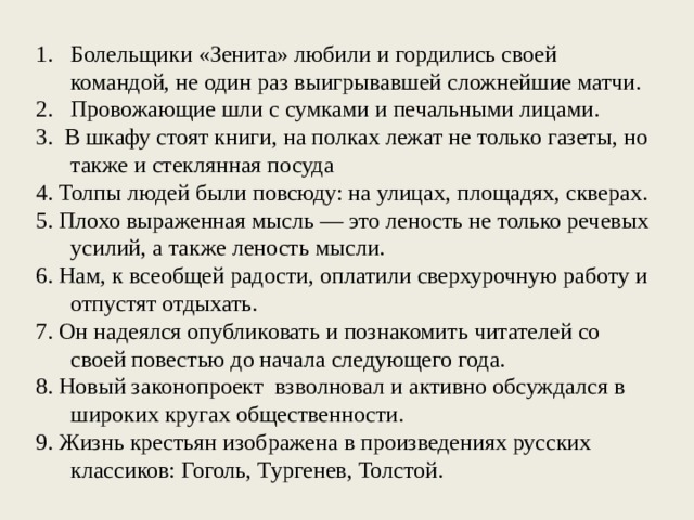 Болельщики «Зенита» любили и гордились своей командой, не один раз выигрывавшей сложнейшие матчи. Провожающие шли с сумками и печальными лицами. 3. В шкафу стоят книги, на полках лежат не только газеты, но также и стеклянная посуда 4. Толпы людей были повсюду: на улицах, площадях, скверах. 5. Плохо выраженная мысль — это леность не только речевых усилий, а также леность мысли. 6. Нам, к всеобщей радости, оплатили сверхурочную работу и отпустят отдыхать. 7. Он надеялся опубликовать и познакомить читателей со своей повестью до начала следующего года. 8. Новый законопроект взволновал и активно обсуждался в широких кругах общественности. 9. Жизнь крестьян изображена в произведениях русских классиков: Гоголь, Тургенев, Толстой.