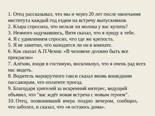 1. Отец рассказывал, что мы и через 20 лет после окончания института каждый год ездим на встречу выпускников. 2. Клара спросила, что нельзя ли молока у вас купить? 3. Немного задумавшись, Витя сказал, что я приду к тебе. 4. Я с удивлением спросил, что где же крепость. 5. Я не заметил, что находится ли он в комнате. 6. Как сказал А.П.Чехов: «В человеке должно быть все прекрасно» 7. Алёхин, входя в гостиную, воскликнул, что я очень рад всех нас видеть. 8. Водитель маршрутного такси сказал вновь вошедшим пассажирам, что оплатите проезд. 9. Благодаря зрителей за искренний интерес, ведущий объявил, что