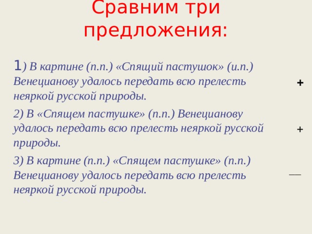 Сравним три предложения: 1 ) В картине (п.п.) «Спящий пастушок» (и.п.) Венецианову удалось передать всю прелесть неяркой русской природы. 2) В «Спящем пастушке» (п.п.) Венецианову удалось передать всю прелесть неяркой русской природы. 3) В картине (п.п.) «Спящем пастушке» (п.п.) Венецианову удалось передать всю прелесть неяркой русской природы. + + __