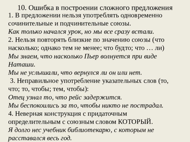 10. Ошибка в построении сложного предложения 1. В предложении нельзя употреблять одновременно сочинительные и подчинительные союзы. Как только начался урок, но мы все сразу встали. 2. Нельзя повторять близкие по значению союзы (что насколько; однако тем не менее; что будто; что … ли) Мы знаем, что насколько Пьер волнуется при виде Наташи. Мы не услышали, что вернулся ли он или нет. 3. Неправильное употребление указательных слов (то, что; то, чтобы; тем, чтобы): Отец узнал то, что рейс задержится. Мы беспокоились за то, чтобы никто не пострадал. 4. Неверная конструкция с придаточным определительным с союзным словом КОТОРЫЙ. Я долго нес учебник библиотекарю, с которым не расставался весь год.