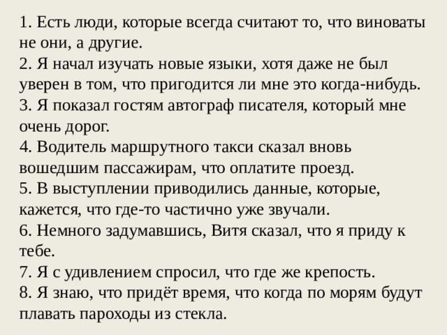 1. Есть люди, которые всегда считают то, что виноваты не они, а другие. 2. Я начал изучать новые языки, хотя даже не был уверен в том, что пригодится ли мне это когда-нибудь. 3. Я показал гостям автограф писателя, который мне очень дорог. 4. Водитель маршрутного такси сказал вновь вошедшим пассажирам, что оплатите проезд. 5. В выступлении приводились данные, которые, кажется, что где-то частично уже звучали. 6. Немного задумавшись, Витя сказал, что я приду к тебе. 7. Я с удивлением спросил, что где же крепость. 8. Я знаю, что придёт время, что когда по морям будут плавать пароходы из стекла.