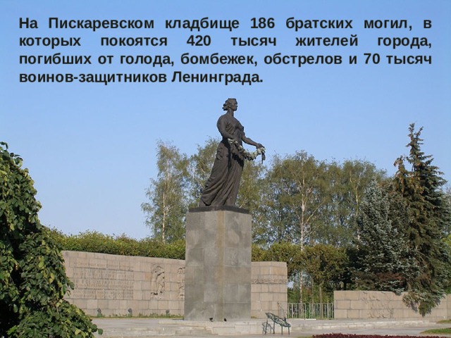 На Пискаревском кладбище 186 братских могил, в которых покоятся 420 тысяч жителей города, погибших от голода, бомбежек, обстрелов и 70 тысяч воинов-защитников Ленинграда.