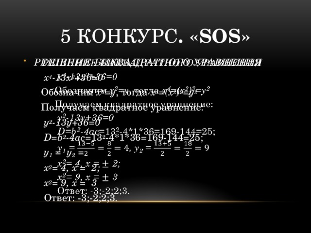5 конкурс . «SOS» РЕШЕНИЕ БИКВАДРАТНОГО УРАВНЕНИЯ    х 4 -13х 2 +36=0 Обозначим х 2 =у , тогда х 4 =(х 2 ) 2 =у 2 Получаем квадратное уравнение:  у 2 -13у+36=0  D=b 2 -4ac =13 2 -4*1*36=169-144=25;  у 1 = у 2 =  х 2 = 4, х = 2;  х 2 = 9, х = 3   Ответ: -3;-2;2;3. 
